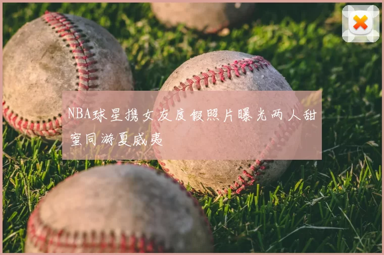 NBA球星携女友度假照片曝光两人甜蜜同游夏威夷
