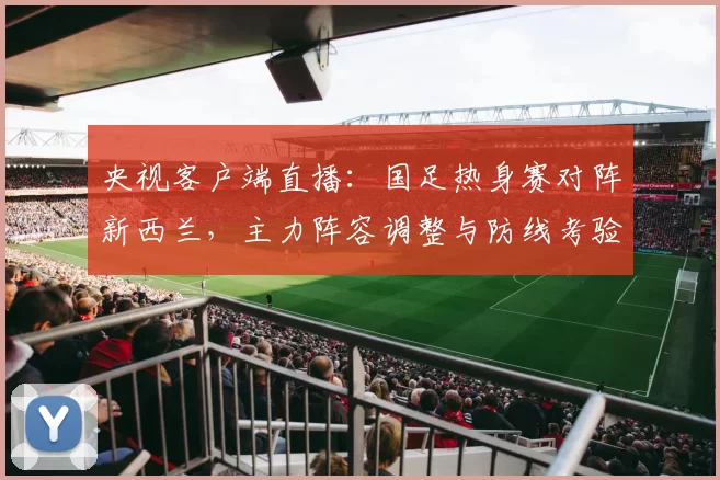 央视客户端直播：国足热身赛对阵新西兰，主力阵容调整与防线考验受关注