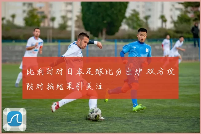 比利时对日本足球比分出炉 双方攻防对抗结果引关注