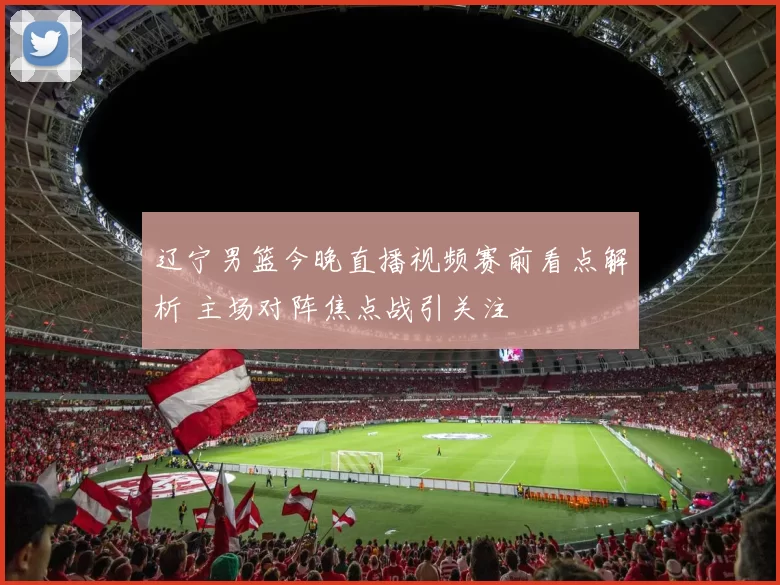 辽宁男篮今晚直播视频赛前看点解析 主场对阵焦点战引关注
