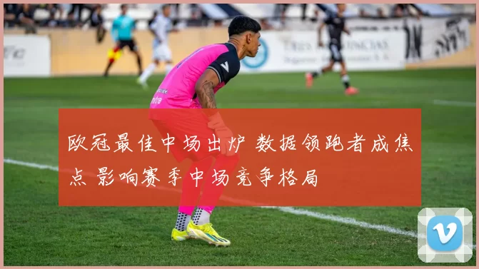 欧冠最佳中场出炉 数据领跑者成焦点 影响赛季中场竞争格局