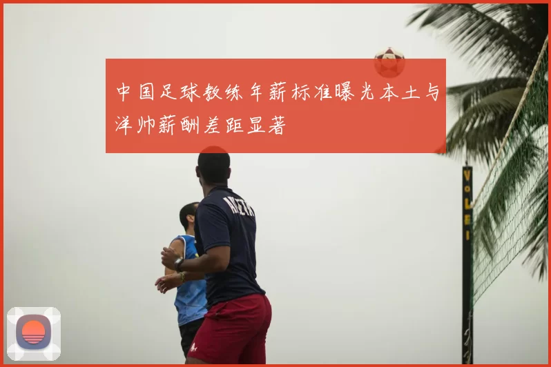 中国足球教练年薪标准曝光本土与洋帅薪酬差距显著