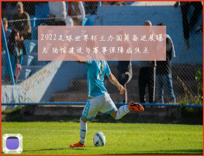 2022足球世界杯主办国筹备进展曝光 场馆建设与赛事保障成焦点