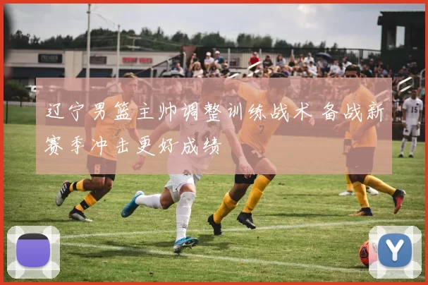辽宁男篮主帅调整训练战术 备战新赛季冲击更好成绩