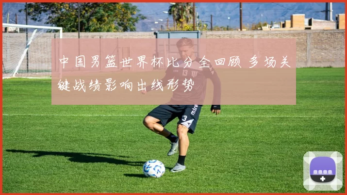 中国男篮世界杯比分全回顾 多场关键战绩影响出线形势