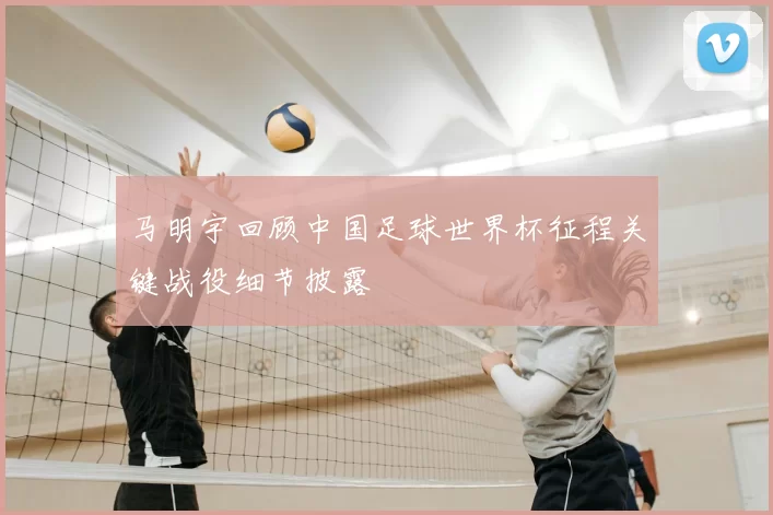 马明宇回顾中国足球世界杯征程关键战役细节披露