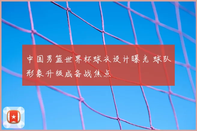 中国男篮世界杯球衣设计曝光 球队形象升级成备战焦点