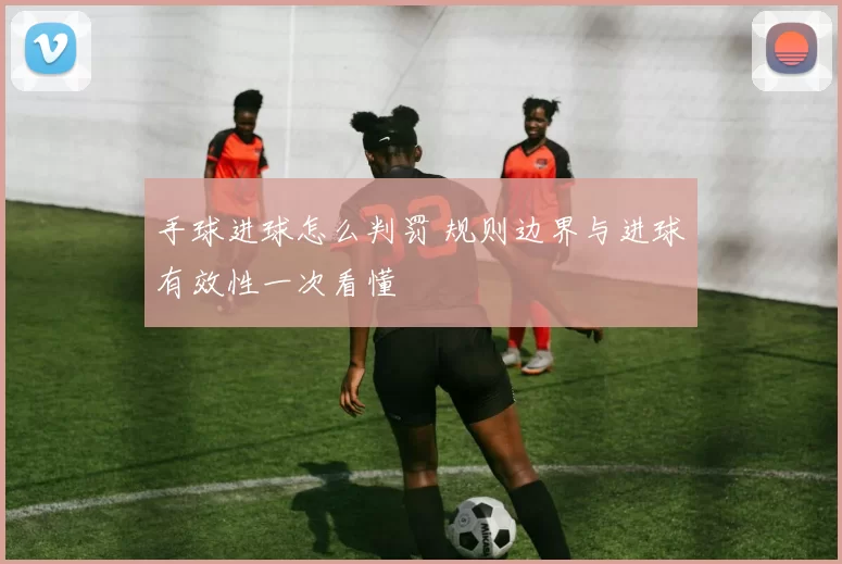 手球进球怎么判罚 规则边界与进球有效性一次看懂