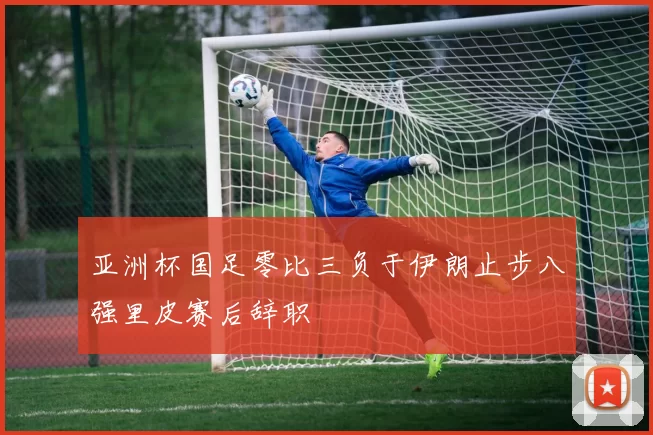 亚洲杯国足零比三负于伊朗止步八强里皮赛后辞职