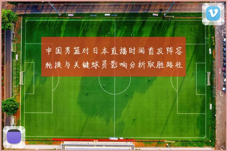 中国男篮对日本直播时间首发阵容轮换与关键球员影响分析取胜路径