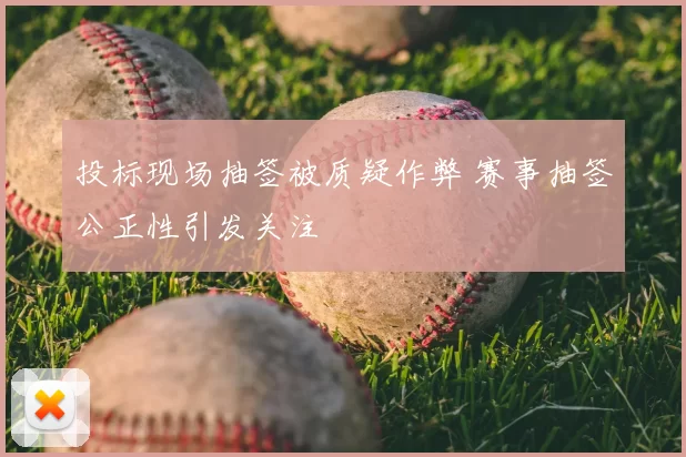 投标现场抽签被质疑作弊 赛事抽签公正性引发关注
