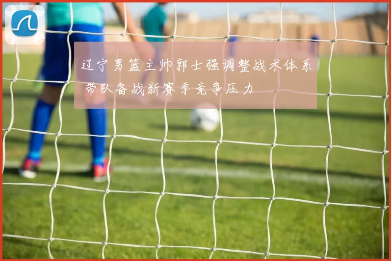 辽宁男篮主帅郭士强调整战术体系 带队备战新赛季竞争压力