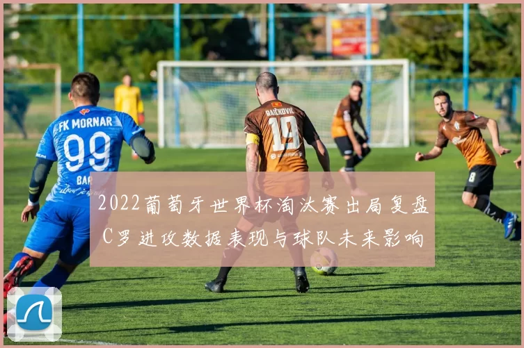 2022葡萄牙世界杯淘汰赛出局复盘 C罗进攻数据表现与球队未来影响