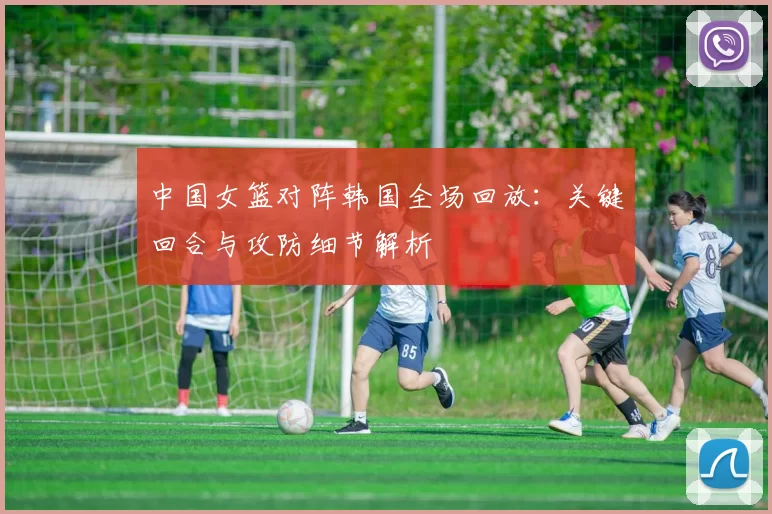 中国女篮对阵韩国全场回放：关键回合与攻防细节解析