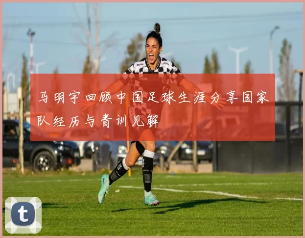 马明宇回顾中国足球生涯分享国家队经历与青训见解