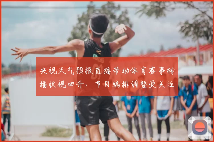 央视天气预报直播带动体育赛事转播收视回升，节目编排调整受关注