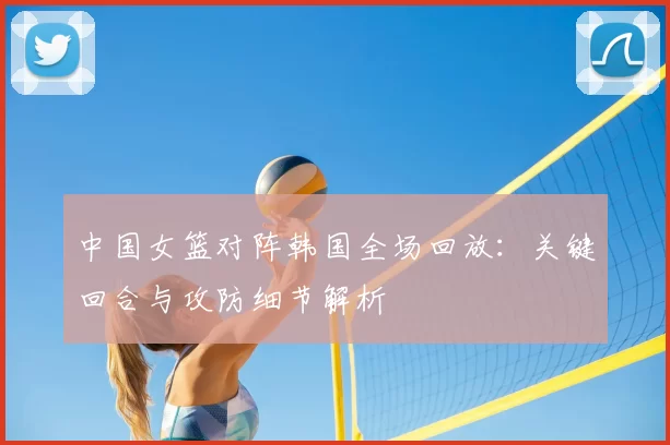 中国女篮对阵韩国全场回放:关键回合与攻防细节解析