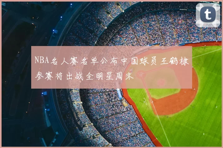 NBA名人赛名单公布中国球员王鹤棣参赛将出战全明星周末