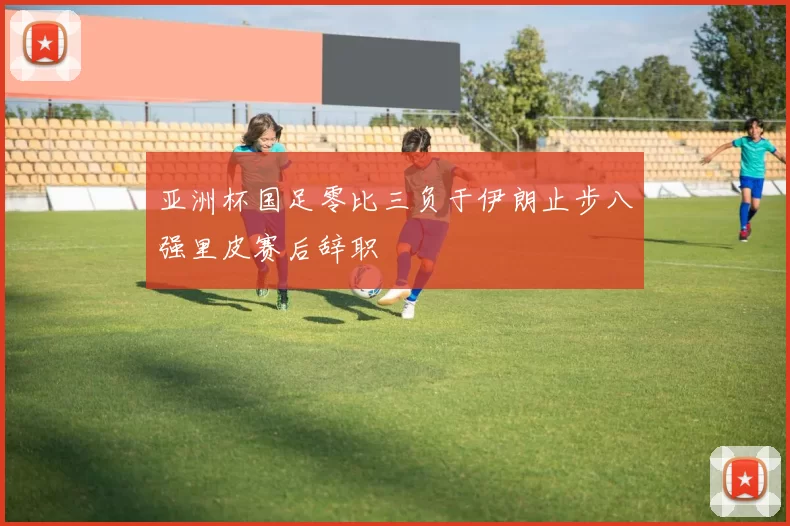 亚洲杯国足零比三负于伊朗止步八强里皮赛后辞职