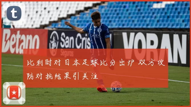 比利时对日本足球比分出炉 双方攻防对抗结果引关注