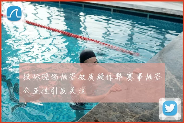 投标现场抽签被质疑作弊 赛事抽签公正性引发关注