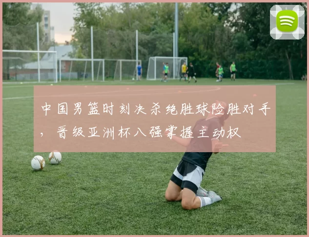 中国男篮时刻决杀绝胜球险胜对手，晋级亚洲杯八强掌握主动权