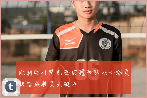 比利时对阵巴西前瞻两队核心球员状态成胜负关键点
