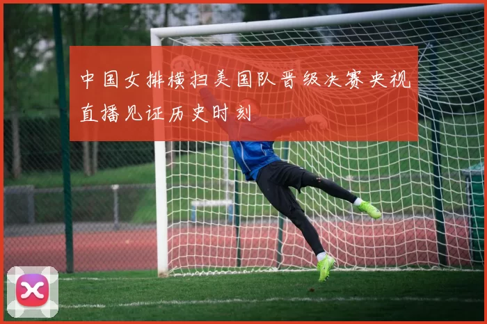 中国女排横扫美国队晋级决赛央视直播见证历史时刻