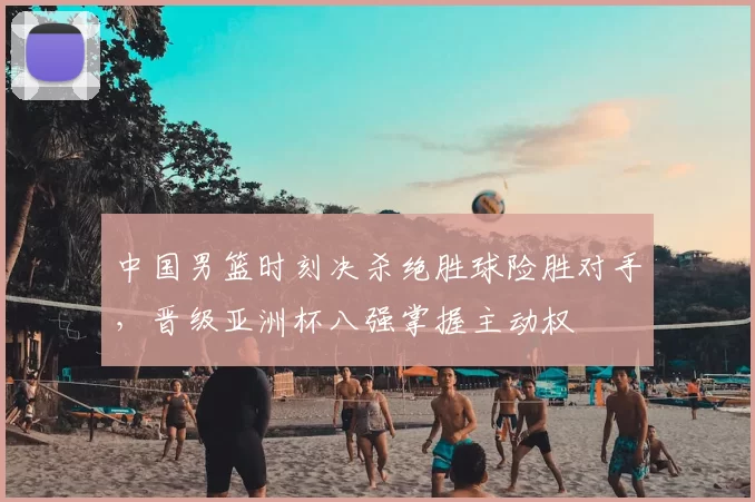 中国男篮时刻决杀绝胜球险胜对手，晋级亚洲杯八强掌握主动权