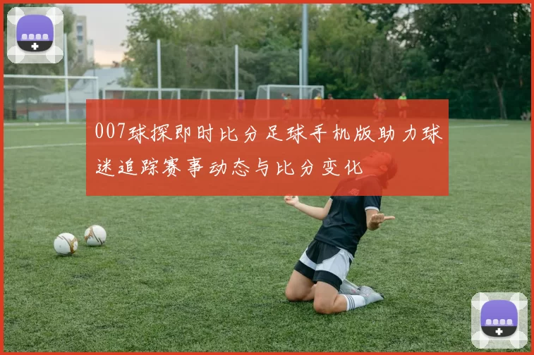 007球探即时比分足球手机版助力球迷追踪赛事动态与比分变化