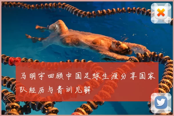 马明宇回顾中国足球生涯分享国家队经历与青训见解