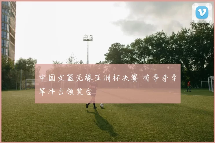 中国女篮无缘亚洲杯决赛 将争夺季军冲击领奖台