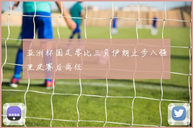 亚洲杯国足零比三负伊朗止步八强里皮赛后离任