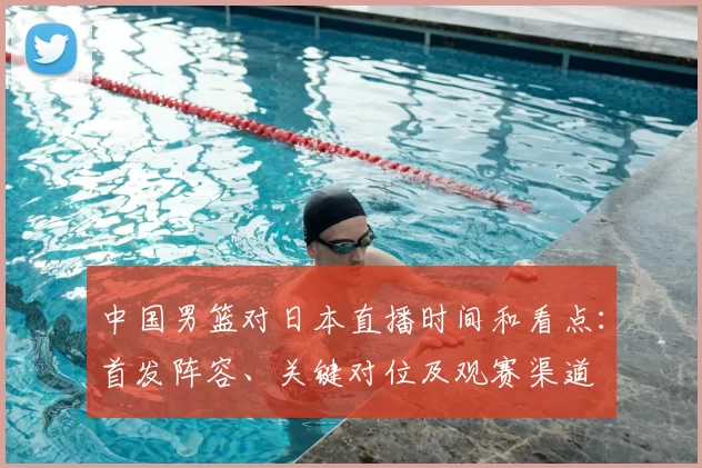 中国男篮对日本直播时间和看点：首发阵容、关键对位及观赛渠道