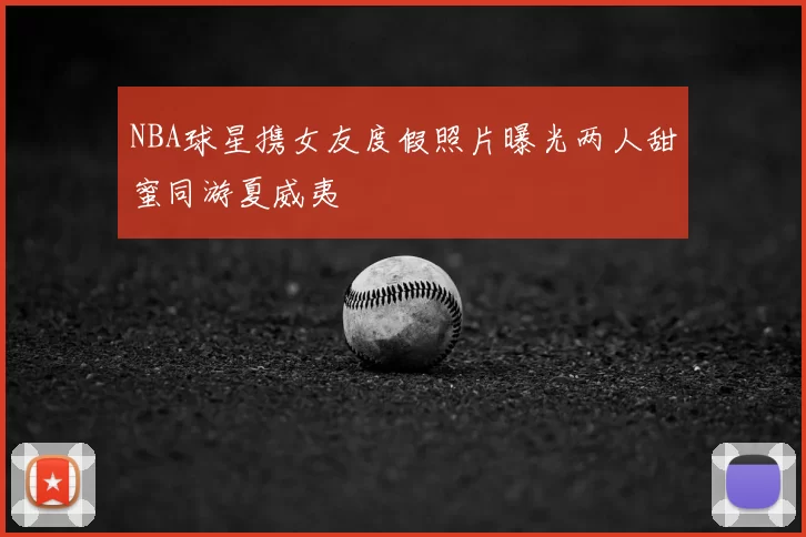 NBA球星携女友度假照片曝光两人甜蜜同游夏威夷