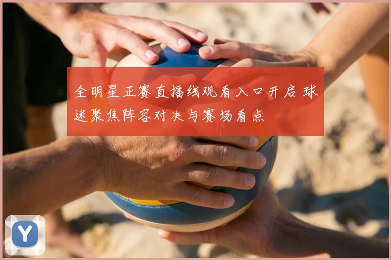 全明星正赛直播线观看入口开启 球迷聚焦阵容对决与赛场看点