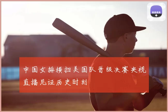 中国女排横扫美国队晋级决赛央视直播见证历史时刻