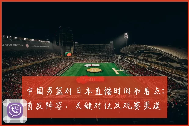 中国男篮对日本直播时间和看点：首发阵容、关键对位及观赛渠道