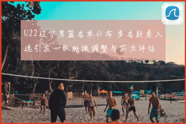 U22辽宁男篮名单公布 多名新秀入选引发一队轮换调整与实力评估