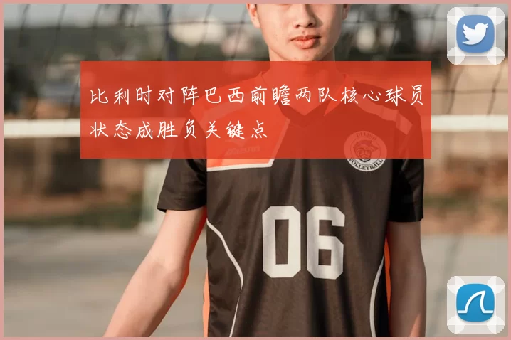 比利时对阵巴西前瞻两队核心球员状态成胜负关键点