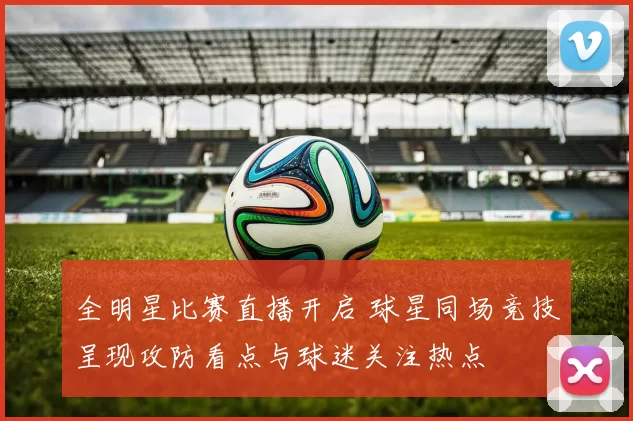 全明星比赛直播开启 球星同场竞技呈现攻防看点与球迷关注热点