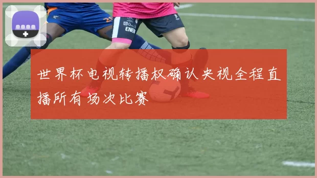 世界杯电视转播权确认央视全程直播所有场次比赛