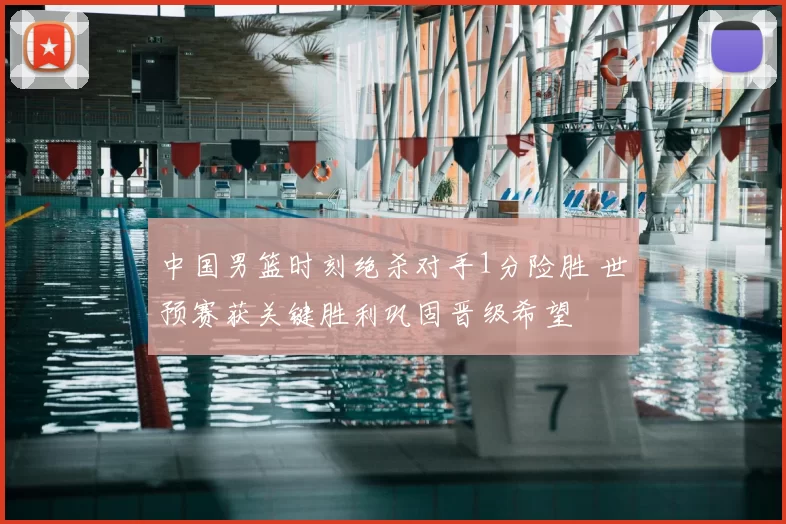 中国男篮时刻绝杀对手1分险胜 世预赛获关键胜利巩固晋级希望