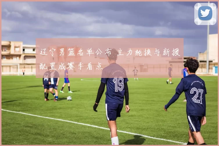辽宁男篮名单公布 主力轮换与新援配置成赛季看点