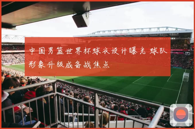 中国男篮世界杯球衣设计曝光 球队形象升级成备战焦点