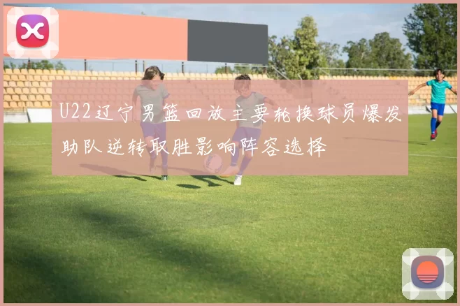 U22辽宁男篮回放主要轮换球员爆发助队逆转取胜影响阵容选择